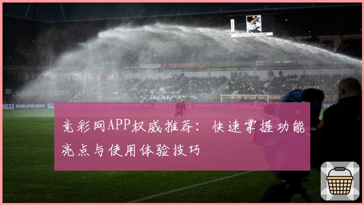 竞彩网APP权威推荐：快速掌握功能亮点与使用体验技巧