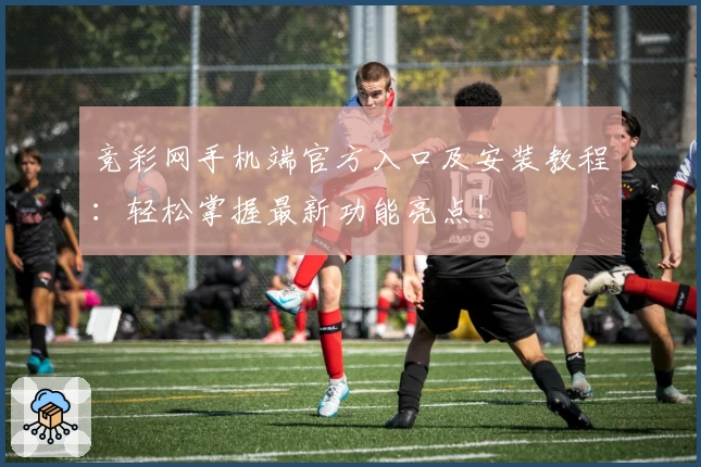 竞彩网手机端官方入口及安装教程：轻松掌握最新功能亮点！