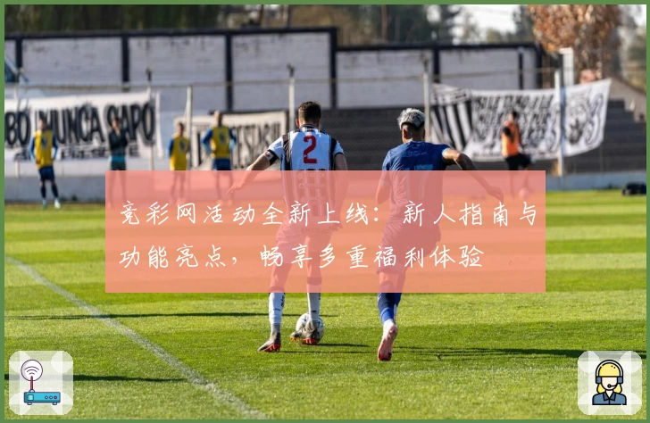 竞彩网活动全新上线：新人指南与功能亮点，畅享多重福利体验