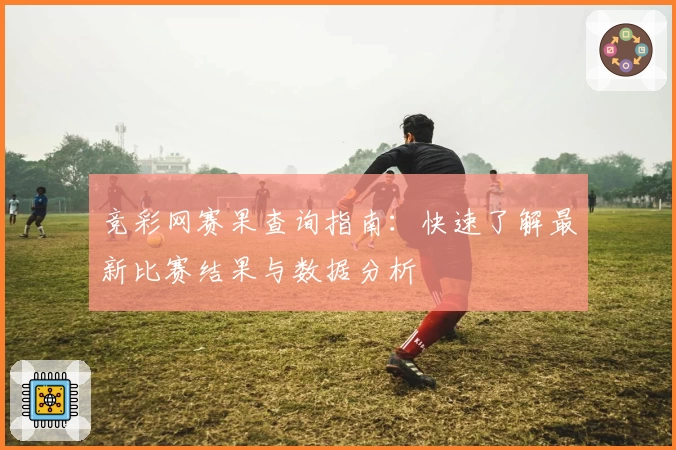 竞彩网赛果查询指南:快速了解最新比赛结果与数据分析