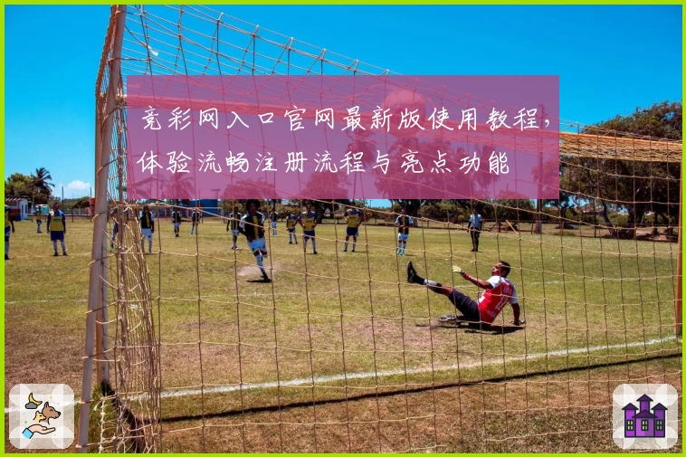 竞彩网入口官网最新版使用教程，体验流畅注册流程与亮点功能