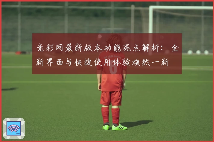 竞彩网最新版本功能亮点解析：全新界面与快捷使用体验焕然一新