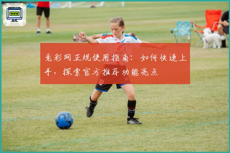 竞彩网正规使用指南：如何快速上手，探索官方推荐功能亮点