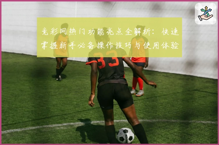竞彩网热门功能亮点全解析：快速掌握新手必备操作技巧与使用体验