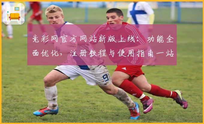 竞彩网官方网站新版上线:功能全面优化,注册教程与使用指南一站掌握