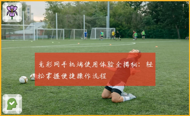 竞彩网手机端使用体验全揭秘：轻松掌握便捷操作流程